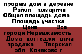 продам дом в деревне  › Район ­ комаричи › Общая площадь дома ­ 52 › Площадь участка ­ 2 705 › Цена ­ 450 - Все города Недвижимость » Дома, коттеджи, дачи продажа   . Тверская обл.,Конаково г.